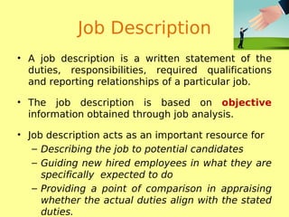 Job Description
• A job description is a written statement of the
duties, responsibilities, required qualifications
and reporting relationships of a particular job.
• The job description is based on objective
information obtained through job analysis.
• Job description acts as an important resource for
– Describing the job to potential candidates
– Guiding new hired employees in what they are
specifically expected to do
– Providing a point of comparison in appraising
whether the actual duties align with the stated
duties.
 