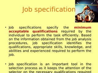 Job specification
• Job specifications specify the minimum
acceptable qualifications required by the
individual to perform the task efficiently. Based
on the information obtained from the job analysis
procedures, job specification identifies the
qualifications, appropriate skills, knowledge, and
abilities and experienced required to perform the
job.
• Job specification is an important tool in the
selection process as it keeps the attention of the
selector on the necessary qualifications required
 