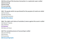 Q44.Recording of the business transaction in a systematic way is called
(A) Accounting
(B) Recording
(C) Journalizing
(D) Bookkeeping
Q45. The goods which are purchased for the purpose of resale are called
(A) Purchases
(B) Merchandise
(C) Goods/Inventory
(D) All of the above
Q46. The rights and claims of outsiders/ owner against the asset is called
(A) Owner’s Equity
(B) Liabilities
(C) Equities
(D) None of these
Q47.The complete process of accounting is called
(A) Journalizing
(B) Posting
(C) Summary
(D) Accounting Cycle
 