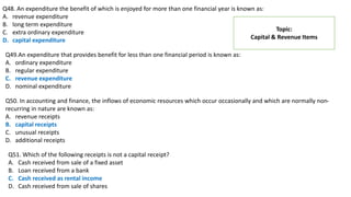 Q48. An expenditure the benefit of which is enjoyed for more than one financial year is known as:
A. revenue expenditure
B. long term expenditure
C. extra ordinary expenditure
D. capital expenditure
Topic:
Capital & Revenue Items
Q49.An expenditure that provides benefit for less than one financial period is known as:
A. ordinary expenditure
B. regular expenditure
C. revenue expenditure
D. nominal expenditure
Q50. In accounting and finance, the inflows of economic resources which occur occasionally and which are normally non-
recurring in nature are known as:
A. revenue receipts
B. capital receipts
C. unusual receipts
D. additional receipts
Q51. Which of the following receipts is not a capital receipt?
A. Cash received from sale of a fixed asset
B. Loan received from a bank
C. Cash received as rental income
D. Cash received from sale of shares
 