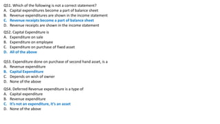 Q51. Which of the following is not a correct statement?
A. Capital expenditures become a part of balance sheet
B. Revenue expenditures are shown in the income statement
C. Revenue receipts become a part of balance sheet
D. Revenue receipts are shown in the income statement
Q52. Capital Expenditure is
A. Expenditure on sale
B. Expenditure on employee
C. Expenditure on purchase of fixed asset
D. All of the above
Q53. Expenditure done on purchase of second hand asset, is a
A. Revenue expenditure
B. Capital Expenditure
C. Depends on wish of owner
D. None of the above
Q54. Deferred Revenue expenditure is a type of
A. Capital expenditure
B. Revenue expenditure
C. It’s not an expenditure, it’s an asset
D. None of the above
 