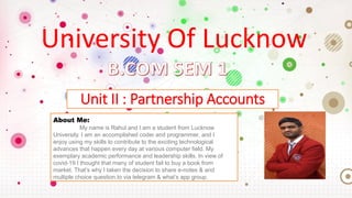 University Of Lucknow
Unit II : Partnership Accounts
About Me:
My name is Rahul and I am a student from Lucknow
University. I am an accomplished coder and programmer, and I
enjoy using my skills to contribute to the exciting technological
advances that happen every day at various computer field. My
exemplary academic performance and leadership skills. In view of
covid-19 I thought that many of student fail to buy a book from
market. That’s why I taken the decision to share e-notes & and
multiple choice question.to via telegram & what’s app group.
 
