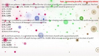 Topic : Partnership Accounts - advanced problems
Q5.A and B are partners. C is admitted into the Õrm for 1/3rd share of proÕt with a guaranteed profit of Rs. 10,000 p.a. The Firm
net profit during a year is Rs. 24,000. If A is the guarantor, how much profit would be given to A.?
a) Rs. 24,000
b) Rs. 8,000
c) Rs. 6,000
d) Rs. 2,000.
Q6.Manager is entitled to a commission of 10% of net profits after charging such commission. The Firm’s net profit during a year
is Rs. 11,000. The amount of Manager’s commission will be:
a) Rs. 1,000
b) Rs. 1,100
c) Rs. 11,000
d) None of the above
Q7. A and B are partners. C is admitted into the Õrm for 1/3rd share of profit with a guaranteed profit
of Rs. 10,000 p.a. The Firm’s net profit during a year is Rs. 24,000. What amount would be given to C as his share of proft?
a) Rs. 24,000
b) Rs. 8,000
c) Rs. 10,000
d) None of the above
 