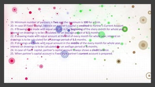 19. Minimum number of partners is Two and the maximum is 100 for a Firm.
20. In case of Fixed capital, interest on partner’s capital is credited to Partner’s Current Account.
21. If drawings are made with equal amount in the beginning of the every month for whole year,
interest on drawings is to be calculated for an average period of 6.5 months.
22. If drawing made with equal amount at the end of every month for whole year, interest on
drawings is to be calculated for an average period of 5.5 months.
23. If drawings are made with equal amount in the middle of the every month for whole year,
interest on drawings is to be calculated for an average period of 6 months.
24. In case of Fixed capital, partner’s capital account always shows a credit balance.
25. When partner’s capital account is Fixed then partner’s current account is prepared.
 