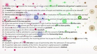 14. If at the time of admission the revaluation a/c shows a loss it should be debited to old partner’s capital account
in old ratio.
15. A revaluation account is to be opened when the values of assets and liabilities are required to be altered.
16. Goodwill is an intangible asset.
17. Memorandum Revaluation Account is opened when after revaluation the values of assets and liabilities are kept
unaltered.
18. When goodwill appears in the Balance Sheet at its full value, premium brought in by the new partner is credited
to Capital Account of the new partner.
19. If the new partner brings his share of goodwill in cash it will be shared by old partners in sacrifice ratio.
20. On admission, a new partner gets two rights viz-right to assets and right to share profits.
21. Assessed value of reputation of a business is known as goodwill.
22. Extra earning capacity of a Õrm is known as Goodwill.
23. A new partner may be admitted in a partnership firm with the consent of all the existing partners.
24. The document containing terms and conditions is called the Partnership Deed.
25. The registration of a partnership firm is voluntary.
26. In case of admission of a partner, the incoming partner has to pay his share of premium to the old partner in his
ratio of gain.
27. Goodwill is written off in the Old ratio in case of partnership after the admission of new partner.
28. If a partner takes over a liability of the Firm’s, the partner’s capital account is credited.
29. If a partner takes over an asset of the firms , the partner’s capital account is debited.
 
