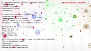 Q1. When a new partner is admitted, it requires the consent of
a) All the partners.
b) Majority of the partners.
c) Any one of the partners.
d)Two Of them
Q2. At the time of admission of a new partner
a) Old firm has to be dissolved.
b) Old partnership has to be dissolved.
c) Both the old Firm and partnership have to be dissolved.
d) Neither the Firm nor the partnership has to be dissolved.
Q3. The sacrifice of the old partners is equal to
a) Their new ratio.
b) Their old ratio.
c) New ratio-Old ratio.
d) Old ratio-New ratio.
Q4. Premium brought in cash by the new partner on admission is credited to
a) Premium for goodwill account.
b) Cash account.
c) Capital account of all the partners.
d) Capital account of the old partners.
Partnership Accounts -Admission
 