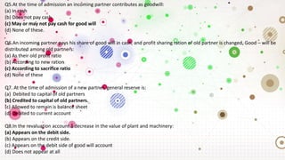 Q5.At the time of admission an incoming partner contributes as goodwill:
(a) In cash
(b) Does not pay cash
(c) May or may not pay cash for good will
(d) None of these.
Q6.An incoming partner pays his share of good will in cash, and profit sharing ration of old partner is changed, Good – will be
distributed among old partners:
(a) As their old profit ratio
(b) According to new ration
(c) According to sacrifice ratio
(d) None of these
Q7. At the time of admission of a new partner, general reserve is:
(a) Debited to capital of old partners
(b) Credited to capital of old partners.
(c) Allowed to remain is balance sheet
(d) Debited to current account
Q8.In the revaluation account a decrease in the value of plant and machinery:
(a) Appears on the debit side.
(b) Appears on the credit side.
(c) Appears on the debit side of good will account
(d) Does not appear at all
 