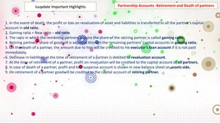 Partnership Accounts -Retirement and Death of partners
1. In the event of death, the profit or loss on revaluation of asset and liabilities is transferred to all the partner’s capital
account in old ratio.
2. Gaining ratio = New ratio – old ratio.
3. The ratio in which the remaining partners acquire the share of the retiring partner is called gaining ratio.
4. Retiring partners’ share of goodwill is adjusted through the remaining partners’ capital accounts in gaining ratio.
5. On the death of a partner, the amount due to him will be credited to his executor’s loan account if it is not paid
immediately.
6. Decrease in liabilities at the time of retirement of a partner is debited to revaluation account.
7. At the time of retirement of a partner, profit on revaluation will be credited to the capital account of all partners.
8. In case of death of a partner, profit and loss suspense account is shown in new balance sheet on assets side.
9. On retirement of a partner goodwill be credited to the capital account of retiring partner.
luupdate Important Highlights
 