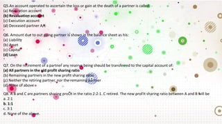 Q5.An account operated to ascertain the loss or gain at the death of a partner is called:
(a) Realization account
(b) Revaluation account
(c) Execution account
(d) Deceased partner A/c
Q6. Amount due to out going partner is shown in the balance sheet as his:
(a) Liability
(b) Asset
(c) Capital
(d) Loan
Q7. On the retirement of a partner any reserve being should be transferred to the capital account of:
(a) All partners in the old profit sharing ratio
(b) Remaining partners in the new profit sharing ratio
(c) Neither the retiring partner, nor the remaining partner
(d) None of above
Q8. A B and C are partners sharing proÕt in the ratio 2:2:1. C retired. The new proFIt sharing ratio between A and B will be
a. 2:1
b. 1:1
c. 3:1
d. None of the above.
 