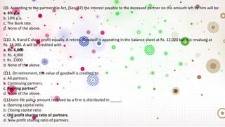 Q9. According to the partnership Act, (Sec. 37) the interest payable to the deceased partner on the amount left by him will be:
a. 6% p.a.
b. 10% p.a.
c. The Bank rate.
d. None of the above.
Q10. A, B and C share profit equally. A retires. Goodwill is appearing in the balance sheet at Rs. 12,000 but it is revalued at
Rs. 18,000. A will be credited with
a. Rs. 6,000
b. Rs. 4,000
c. Rs. 2,000
d. None of the above.
Q11. On retirement, the value of goodwill is credited to:
a. All partners.
b. Continuing partners.
c. Retiring partner.
d. None of the above.
Q12Joint life policy amount received by a firm is distributed in _____.
a. Opening capital ratio.
b. Closing capital ratio.
c. Old profit sharing ratio of partners.
d. New profit sharing ratio of partners.
 