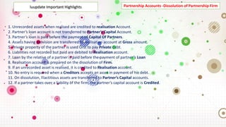Partnership Accounts -Dissolution of Partnership Firm
luupdate Important Highlights
1. Unrecorded assets when realised are credited to realisation Account.
2. Partner’s loan account is not transferred to Partner’s Capital Account.
3. Partner’s loan is paid before the payment of Capital Of Partners.
4. Assets having provision are transferred to realisation account at Gross amount.
5. Private property of the partner is used Õrst to pay Private debt.
6. Liabilities not recorded but paid are debited to Realisation account.
7. Loan by the relative of a partner is paid before the payment of partner’s Loan
8. Realisation account is prepared on the dissolution of Firm.
9. If an unrecorded asset is realised, it is credited to Realisation account.
10. No entry is required when a Creditors accepts an asset in payment of his debt.
11. On dissolution, Flactitious assets are transferred to Partner’s Capital accounts.
12. If a partner takes over a liability of the firm, the partner’s capital account is Credited.
 