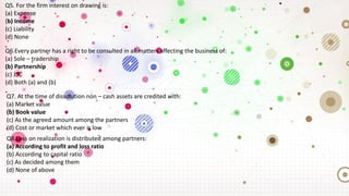Q5. For the firm interest on drawing is:
(a) Expense
(b) Income
(c) Liability
(d) None
Q6.Every partner has a right to be consulted in all matters affecting the business of:
(a) Sole – tradership
(b) Partnership
(c) JSC
(d) Both (a) and (b)
Q7. At the time of dissolution non – cash assets are credited with:
(a) Market value
(b) Book value
(c) As the agreed amount among the partners
(d) Cost or market which ever is low
Q8.Loss on realization is distributed among partners:
(a) According to profit and loss ratio
(b) According to capital ratio
(c) As decided among them
(d) None of above
 
