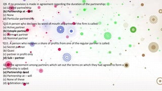 Q9. If no provision is made in agreement regarding the duration of the partnership:
(a) Limited partnership
(b) Partnership at – will
(c) None
(d) Particular partnership
Q10.A person who declares by word of mouth as partner of the firm is called:
(a) Active partner
(b) Estople partner
(c) Dormant partner
(d) Nominal partner
Q11. A person who receives a share of profits from one of the regular partner is called:
(a) Secret partner
(b) Quasi
(c) partner in profit only
(d) Sub – partner
Q12. The agreement among partners which set out the terms on which they had agreed to form a
partnership is called:
(a) Partnership deed
(b) Partnership at – will
(c) None of these
(d) Arbitration clause
 