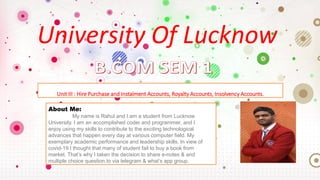 University Of Lucknow
Unit III : Hire Purchase and Instalment Accounts, Royalty Accounts, Insolvency Accounts.
About Me:
My name is Rahul and I am a student from Lucknow
University. I am an accomplished coder and programmer, and I
enjoy using my skills to contribute to the exciting technological
advances that happen every day at various computer field. My
exemplary academic performance and leadership skills. In view of
covid-19 I thought that many of student fail to buy a book from
market. That’s why I taken the decision to share e-notes & and
multiple choice question.to via telegram & what’s app group.
 