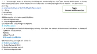 Q12. “Accounting is an art of recording, classifying and summarising in a signiÕcant manner and in terms of money,
transactions and events which are of a Õnancial character and interpreting the result thereof.” This defnition is
given by:
a) American Institute of CertiÕed Public Accountants
b) J. Betty
c) Henry Fayol
d) Gestonburg
Topic:
Concept and Convention
Q13.Accounting principles are divided into:
a) Accounting Concepts
b) Accounting Conventions
c) Fundamental Accounting Assumptions
d) All of the above
Q14.According to which of the following accounting principles, the owners of business are considered as creditors?
a) Money Measurement.
b) Cost.
c) Dual Aspect.
d) Separate Legal Entity.
Q15.Accounting concepts are based on:
a) Certain assumptions
b) Certain facts and Origin
c) Certain accounting records
d) Government guidelines
 