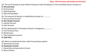 Q1. The act of buying an asset without having to make full payment in the immediate future is known as:
A. Hire purchase
B. Finance lease
C. Operating lease
D. Sale and leaseback
Q2. The amount of interest is credited by the buyer to……………...
A. Hire purchase Account
B. Hire Vendor Account
C. Interest Account
D. Cash Account
Q3.The depreciation in the books of buyer is charged on……………..
A. Hire Purchase Price
B. Market price
C. Total Instalment amount
D. Cash Price
Q4. What is transferred to Hirer under hire purchase system :
A. Ownership of assets
B. Possession of asset
C. Ownership and possession of asset
D. None of these
Topic : Hire Purchase and Instalment Accounts
 