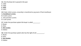 Q5. Hire Purchase Act is passed in the year
A. 1932
B. 1956
C. 1972
D. 1872
Q6.Under which system, ownership is transferred on payment of final installment
A. Installment system.
B. Credit system.
C. Hire purchase system.
D. Cash system
Q7. Under hire purchase system the buyer is called _________.
A. Buyer.
B. Hirer.
C. Hire vendor.
D. Debtor
Q8. Under hire purchase system who has the right of sell __________.
A. Buyer.
B. Hirer
C. Hire Vendor.
D. Debtor
 