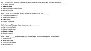 Q13.In the books of Hirer, the interest and depreciation account will be transferred to ______.
A. Trading account
B. P&L account
C. P&L appropriation account
D. Balance sheet.
Q14. Under hire purchase system is interest is calculated on _______.
A. Outstanding Balance .
B. Hire Purchase Price
C. Cash Price.
D. Down Payment.
Q15. Nature of hire purchase agreement is __________.
A. Agreement of sale
B. Option to transfer.
C. Option to buy.
D. Option to sell.
Q16. Under ______ system the buyer does not get ownership of goods immediately
A. Installment
B. Hire Purchase
C. Installment and HP
D. None of these
 