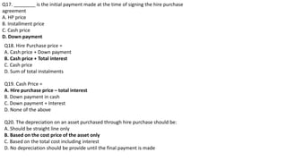 Q17. ________ is the initial payment made at the time of signing the hire purchase
agreement
A. HP price
B. Installment price
C. Cash price
D. Down payment
Q18. Hire Purchase price =
A. Cash price + Down payment
B. Cash price + Total interest
C. Cash price
D. Sum of total instalments
Q19. Cash Price =
A. Hire purchase price – total interest
B. Down payment in cash
C. Down payment + Interest
D. None of the above
Q20. The depreciation on an asset purchased through hire purchase should be:
A. Should be straight line only
B. Based on the cost price of the asset only
C. Based on the total cost including interest
D. No depreciation should be provide until the final payment is made
 