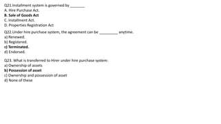 Q21.Installment system is governed by _______
A. Hire Purchase Act.
B. Sale of Goods Act
C. Installment Act.
D. Properties Registration Act
Q22.Under hire purchase system, the agreement can be _________ anytime.
a) Renewed.
b) Registered.
c) Terminated.
d) Endorsed.
Q23. What is transferred to Hirer under hire purchase system:
a) Ownership of assets
b) Possession of asset
c) Ownership and possession of asset
d) None of these
 
