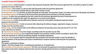 1. Hire purchaser: A hire purchaser is a person who possesses the goods under hire purchase agreement for use within an option to either
purchase it or return after use.
2. Hire vendor: a hire vendor is a person who sells the goods under hire purchase agreement.
3. Cash price: it is the price of goods which is sold under ‘contract of sale’
4. Hire purchase price: it is the price at which the goods are sold under ‘hire purchase system’ it includes cash price of the goods and interest.
5. Installment money: it is the part of the hire purchase price paid by hire purchaser, in periodic intervals.
6. Deposit: it refers any sum payable by the hirer under the hire purchase agreement by way of initial payment or
credited or to be credited to him under the agreement on account of any deposit.
7. Net cash price: it refers to the differerence between cash price of the goods and deposit (cash price-down
payment=net cash price).
8. Net hire purchase price: it is the net amount after deducting the delivery charges, registration charges, insurance
charges from hire purchase price.
9. Hire charges: it is an amount refers to the difference between hire purchase price and cash price (H P- C P= H C)
it also referred to as interest.
10. Statutory hire charges: it is a hire charges according to the hire purchase act of, 1972.
11. Hire purchase agreement: it is an agreement between hire purchaser and hire vendor according to section 2(c)
of the hire purchase act, 1972 for purchasing of goods according to agreement.
12. Rebate: it is an amount which is claimed by the hire purchaser from the hire vendor in case if he decides to
remit the balance of the purchase price (future installments) in lumpsum without continuing the hire purchasing
agreement.
The rebate is calculated as follows
Rebate = 2/3 X hire charges X (no. of installments due/total no. of installments)
13. Termination of hire purchase agreement: The hirer can terminate the agreement at any time by giving the 14
days notice to the owner. However what ever the amount is already paid by the hirer is considered as a hire
charges.
Luupdate Important Highlights
 