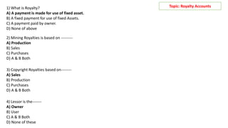 Topic: Royalty Accounts
1) What is Royalty?
A) A payment is made for use of fixed asset.
B) A fixed payment for use of fixed Assets.
C) A payment paid by owner.
D) None of above
2) Mining Royalties is based on ---------
A) Production
B) Sales
C) Purchases
D) A & B Both
3) Copyright Royalties based on--------
A) Sales
B) Production
C) Purchases
D) A & B Both
4) Lessor is the-------
A) Owner
B) User
C) A & B Both
D) None of these
 