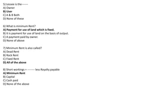 5) Lessee is the-------
A) Owner
B) User
C) A & B Both
D) None of these
6) What is minimum Rent?
A) Payment for use of land which is fixed.
B) It is payment for use of land on the basis of output.
C) A payment paid by owner.
D) None of above
7) Minimum Rent is also called?
A) Dead Rent
B) Rock Rent
C) Fixed Rent
D) All of the above
8) Short workings = -------- less Royalty payable
A) Minimum Rent
B) Capital
C) Cash paid
D) None of the above
 