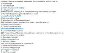 Q16.Non-Financial quantitative information is not recorded in accounts due to:
a) dual concept
b) accrual concept
c) money measurement concept
d) entity concept
Q17.Which of the following is an example of money measurement concept?
a) Dispute between management and labour union
b) Loss of material Rs. 5,000
c) Sales promotion policy
d) Advertisement for fresh appointment
Q18. Contingent liability is shown in the balance sheet because of:
a) Convention of consistency
b) Convention of materiality
c) Convention of full disclosure
d) Convention of conservatism
Q19. In accounting, all business transactions are recorded as having dual aspect due to:
a) Money measurement concept
b) Dual aspect concept
c) Going concern concept
d) Matching concept
Q20. Accounting equation is an expression of:
a) Money measurement concept
b) Business entity concept
c) Going concern concept
d) Matching concept
 