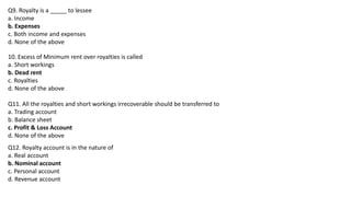 Q9. Royalty is a _____ to lessee
a. Income
b. Expenses
c. Both income and expenses
d. None of the above
10. Excess of Minimum rent over royalties is called
a. Short workings
b. Dead rent
c. Royalties
d. None of the above
Q11. All the royalties and short workings irrecoverable should be transferred to
a. Trading account
b. Balance sheet
c. Profit & Loss Account
d. None of the above
Q12. Royalty account is in the nature of
a. Real account
b. Nominal account
c. Personal account
d. Revenue account
 