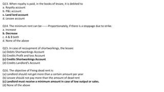Q13. When royalty is paid, in the books of lessee, it is debited to
a. Royalty account
b. P&L account
c. Land lord account
d. Lessee account
Q14. The minimum rent can be-------Proportionately, if there is a stoppage due to strike.
a. Increase
b. Decrease
c. A & B both
d. None of the above
Q15. In case of recoupment of shortworkings, the lessee:
(a) Debits Shortworkings Account
(b) Credits Profit and loss Account
(c) Credits Shortworkings Account
(d) Credits Landlord’s Account
Q16. The objective of FIxing dead rent is:
(a) Landlord should not get more than a certain amount per year
(b) Lessee should not pay more than the amount of dead rent
(c) Landlord must receive a minimum amount in case of low output or sales.
(d) None of the above
 