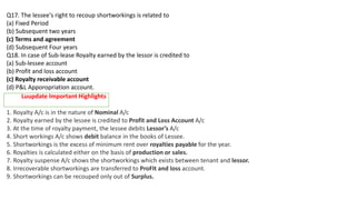 Q17. The lessee's right to recoup shortworkings is related to
(a) Fixed Period
(b) Subsequent two years
(c) Terms and agreement
(d) Subsequent Four years
Q18. In case of Sub‐lease Royalty earned by the lessor is credited to
(a) Sub‐lessee account
(b) Profit and loss account
(c) Royalty receivable account
(d) P&L Apporopriation account.
1. Royalty A/c is in the nature of Nominal A/c
2. Royalty earned by the lessee is credited to Profit and Loss Account A/c
3. At the time of royalty payment, the lessee debits Lessor’s A/c
4. Short workings A/c shows debit balance in the books of Lessee.
5. Shortworkings is the excess of minimum rent over royalties payable for the year.
6. Royalties is calculated either on the basis of production or sales.
7. Royalty suspense A/c shows the shortworkings which exists between tenant and lessor.
8. Irrecoverable shortworkings are transferred to ProFIt and loss account.
9. Shortworkings can be recouped only out of Surplus.
Luupdate Important Highlights
 