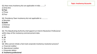 Topic: Insolvency Accounts
Q1.How many Insolvency Act are applicable in India .........?
a) Only One
b) Two
c) Three
d) Four
Q2. Presidency Town Insolvency Act not applicable to .............
a) Mumbai
b) Delhi
c) Chennai
d) Kolkata
Q3. The Adjudicating Authority shall appoint an Interim Resolution Professional
within days of the insolvency commencement date.
a. 07
b. 14
c. 21
d. 28
Q4. Who cannot initiate a fast track corporate insolvency resolution process?
a. Financial creditor
b. Operational creditor
c. Corporate debtor
d. Insolvency professional
 