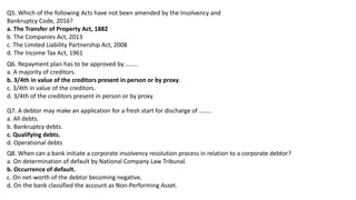 Q5. Which of the following Acts have not been amended by the Insolvency and
Bankruptcy Code, 2016?
a. The Transfer of Property Act, 1882
b. The Companies Act, 2013
c. The Limited Liability Partnership Act, 2008
d. The Income Tax Act, 1961
Q6. Repayment plan has to be approved by ……..
a. A majority of creditors.
b. 3/4th in value of the creditors present in person or by proxy.
c. 3/4th in value of the creditors.
d. 3/4th of the creditors present in person or by proxy
Q7. A debtor may make an application for a fresh start for discharge of ……..
a. All debts.
b. Bankruptcy debts.
c. Qualifying debts.
d. Operational debts
Q8. When can a bank initiate a corporate insolvency resolution process in relation to a corporate debtor?
a. On determination of default by National Company Law Tribunal.
b. Occurrence of default.
c. On net-worth of the debtor becoming negative.
d. On the bank classified the account as Non-Performing Asset.
 