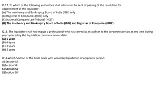 Q.12. To which of the following authorities shall intimation be sent of passing of the resolution for
appointment of the liquidator:
(A) The Insolvency and Bankruptcy Board of India (IBBI) only
(B) Registrar of Companies (ROC) only
(C) National Company Law Tribunal (NCLT)
(D) The Insolvency and Bankruptcy Board of India (IBBI) and Registrar of Companies (ROC)
Q13. The liquidator shall not engage a professional who has served as an auditor to the corporate person at any time during
years preceding the liquidation commencement date:
(A) 5 years
(B) 4 years
(C) 3 years
(D) 2 years
Q14.Which Section of the Code deals with voluntary liquidation of corporate person:
A) Section 57
B)Section 58
C) Section 59
D)Section 60
 