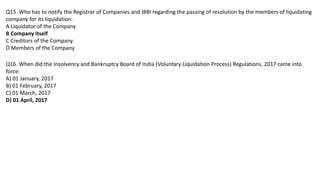 Q15. Who has to notify the Registrar of Companies and IBBI regarding the passing of resolution by the members of liquidating
company for its liquidation:
A Liquidator of the Company
B Company itself
C Creditors of the Company
D Members of the Company
Q16. When did the Insolvency and Bankruptcy Board of India (Voluntary Liquidation Process) Regulations, 2017 came into
force:
A) 01 January, 2017
B) 01 February, 2017
C) 01 March, 2017
D) 01 April, 2017
 
