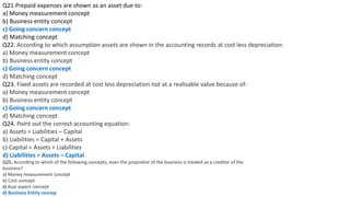 Q21.Prepaid expenses are shown as an asset due to:
a) Money measurement concept
b) Business entity concept
c) Going concern concept
d) Matching concept
Q22. According to which assumption assets are shown in the accounting records at cost less depreciation:
a) Money measurement concept
b) Business entity concept
c) Going concern concept
d) Matching concept
Q23. Fixed assets are recorded at cost less depreciation not at a realisable value because of:
a) Money measurement concept
b) Business entity concept
c) Going concern concept
d) Matching concept
Q24. Point out the correct accounting equation:
a) Assets = Liabilities – Capital
b) Liabilities = Capital + Assets
c) Capital = Assets + Liabilities
d) Liabilities = Assets – Capital
Q25. According to which of the following concepts, even the proprietor of the business is treated as a creditor of the
business?
a) Money measurement concept
b) Cost concept
c) dual aspect concept
d) Business Entity concep
 