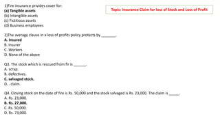 1)Fire insurance privides cover for:
(a) Tangible assets
(b) Intangible assets
(c) Fictitious assets
(d) Business employees
2)The average clause in a loss of profits policy protects by _______.
A. Insured
B. Insurer
C. Workers
D. None of the above
Q3. The stock which is rescued from fir is ______.
A. scrap.
B. defectives.
C. salvaged stock.
D. . claim.
Topic: Insurance Claim for loss of Stock and Loss of Profit
Q4. Closing stock on the date of fire is Rs. 50,000 and the stock salvaged is Rs. 23,000. The claim is _____.
A. Rs. 23,000.
B. Rs. 27,000.
C. Rs. 50,000.
D. Rs. 73,000.
 
