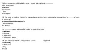 Q5.The computation of loss by fire is very simple taken when a --------------
asset is destroyed
a. current
b. long-term
c. fire
d. intangible
Q6. The value of stock on the date of fire can be ascertained more precisely by preparation of a…………… Account
a. Trading A/c
b. memorandum transaction A/c
c. Balance sheet
d. P & L A/c
Q7. ……………..clause is applicable in case of under insurance
a. average
b. Normal
c. short sales
d. indemnity period
Q8. The period for which a policy is taken known ……………….as period
a. indemnity
b. short sales
c. long
d. fixed
 
