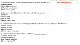 Topic: Branch Accounts
1)The system of keeping accounts generally adopted by small size branches are:
a) Debtors system
b) Stock & Debtors system
c) Wholesale branch system
d) Final account system
Q2. Goods are supplied by the head office to dependent branches are at:
a) Cost price
b) Invoice price
c) Market price
d) Cost or invoice price
Q3. Under debtors system which account is prepared by head office to calculate profit or loss of each branch:
a) Capital account
b) Debtors account
c) Branch account
d) Branch adjustment account
Q4. Under debtors system depreciation on fixed asset is________ _______
a) Credited to branch A/c
b) debited to branch A/c
c) Not shown in branch A/c
d) Shown in debtors A/c
 