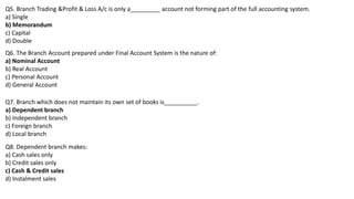 Q5. Branch Trading &Profit & Loss A/c is only a_________ account not forming part of the full accounting system.
a) Single
b) Memorandum
c) Capital
d) Double
Q6. The Branch Account prepared under Final Account System is the nature of:
a) Nominal Account
b) Real Account
c) Personal Account
d) General Account
Q7. Branch which does not maintain its own set of books is__________.
a) Dependent branch
b) Independent branch
c) Foreign branch
d) Local branch
Q8. Dependent branch makes:
a) Cash sales only
b) Credit sales only
c) Cash & Credit sales
d) Instalment sales
 
