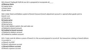 Q13, Branch Trading & Profit & Loss A/c is prepared to incorporate all____.
a) Revenue items
b) Capital items
c) Asset items
d) past items
Q14. Under Stock and Debtors system of branch Account branch adjustment account is opened when goods sent to
branch is at:
a) Cost price
b) Invoice price
c) Market price
d) Normal price
Q15.Under debtors system ,the cash sales are
a) Debited to branch account
b) Credited to branch account
c) Debited to debtors account
d) Credited to creditors account
Q16. Under stock & debtors system of branch A/c the account prepared to record all the transactions relating to branch debtors
is recorded in ____.
a) Branch Account
b) Branch adjustment account
c) Branch debtors account
d) Branch expenses account
 
