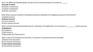 Q17. The difference between goods sent by H.O and received by branch is known as_______
a) Goods in transit
b) Goods in warehouse
c) Goods in production
d) Goods in go down
Q18. Which account is used for recording transactions relating to H.O supplying resources to the branch?
a) Capital account
b) Branch account
c) Current account
d) Joint venture account
Q19. If a branch has purchased fixed asset on credit basis the liability from such purchase is __________ branch account
a) Debited to
b) Credited to
c) Not shown in
d) Decreased from fixed asset in
Q20. In case of H.O having many branches, transactions among the branches are called.
a) Branch-H.O transaction
b) H.O- Branch Transaction
c) Inter-branch transaction
d) Intra branch transaction
 