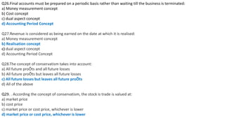 Q26.Final accounts must be prepared on a periodic basis rather than waiting till the business is terminated:
a) Money measurement concept
b) Cost concept
c) dual aspect concept
d) Accounting Period Concept
Q27.Revenue is considered as being earned on the date at which it is realised:
a) Money measurement concept
b) Realisation concept
c) dual aspect concept
d) Accounting Period Concept
Q28.The concept of conservatism takes into account:
a) All future proÕts and all future losses
b) All future proÕts but leaves all future losses
c) All future losses but leaves all future proÕts
d) All of the above
Q29. . According the concept of conservatism, the stock is trade is valued at:
a) market price
b) cost price
c) market price or cost price, whichever is lower
d) market price or cost price, whichever is lower
 