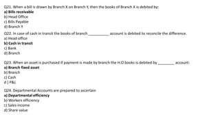 Q21. When a bill is drawn by Branch X on Branch Y, then the books of Branch X is debited by:
a) Bills receivable
b) Head Office
c) Bills Payable
d) Branch Y
Q22. In case of cash in transit the books of branch __________ account is debited to reconcile the difference.
a) Head office
b) Cash in transit
c) Bank
d) Branch
Q23. When an asset is purchased if payment is made by branch the H.O books is debited by ________ account:
a) Branch fixed asset
b) Branch
c) Cash
d ) P&L
Q24. Departmental Accounts are prepared to ascertain
a) Departmental efficiency
b) Workers efficiency
c) Sales income
d) Share value
 