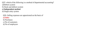 Q25. which of the following is a method of departmental accounting?
a)Debtors system
b) Stock and debtors system
c) Independent method
d) Single entry system
Q26. Selling expenses are apportioned on the basis of
a) Sales
b) Purchases
c) No of customers
d) No of employees
 