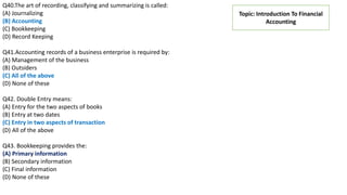Topic: Introduction To Financial
Accounting
Q40.The art of recording, classifying and summarizing is called:
(A) Journalizing
(B) Accounting
(C) Bookkeeping
(D) Record Keeping
Q41.Accounting records of a business enterprise is required by:
(A) Management of the business
(B) Outsiders
(C) All of the above
(D) None of these
Q42. Double Entry means:
(A) Entry for the two aspects of books
(B) Entry at two dates
(C) Entry in two aspects of transaction
(D) All of the above
Q43. Bookkeeping provides the:
(A) Primary information
(B) Secondary information
(C) Final information
(D) None of these
 