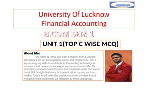 About Me:
My name is Rahul and I am a student from Lucknow
University. I am an accomplished coder and programmer, and I
enjoy using my skills to contribute to the exciting technological
advances that happen every day at various computer field. My
exemplary academic performance and leadership skills. In view of
covid-19 I thought that many of student fail to buy a book from
market. That’s why I taken the decision to share e-notes & and
multiple choice question.to via telegram & what’s app group.
Join telegram
RAHUL @luupdate
UNIT 1(TOPIC WISE MCQ)
University Of Lucknow
Financial Accounting
 