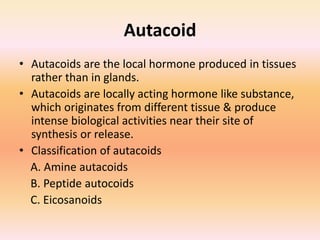 Autacoid
• Autacoids are the local hormone produced in tissues
rather than in glands.
• Autacoids are locally acting hormone like substance,
which originates from different tissue & produce
intense biological activities near their site of
synthesis or release.
• Classification of autacoids
A. Amine autacoids
B. Peptide autocoids
C. Eicosanoids
 