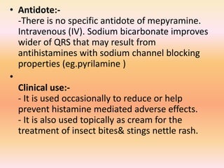 • Antidote:-
-There is no specific antidote of mepyramine.
Intravenous (IV). Sodium bicarbonate improves
wider of QRS that may result from
antihistamines with sodium channel blocking
properties (eg.pyrilamine )
•
Clinical use:-
- It is used occasionally to reduce or help
prevent histamine mediated adverse effects.
- It is also used topically as cream for the
treatment of insect bites& stings nettle rash.
 