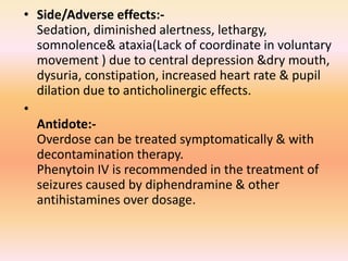 • Side/Adverse effects:-
Sedation, diminished alertness, lethargy,
somnolence& ataxia(Lack of coordinate in voluntary
movement ) due to central depression &dry mouth,
dysuria, constipation, increased heart rate & pupil
dilation due to anticholinergic effects.
•
Antidote:-
Overdose can be treated symptomatically & with
decontamination therapy.
Phenytoin IV is recommended in the treatment of
seizures caused by diphendramine & other
antihistamines over dosage.
 